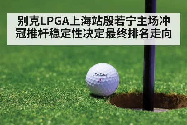 别克LPGA上海站殷若宁主场冲冠推杆稳定性决定最终排名走向