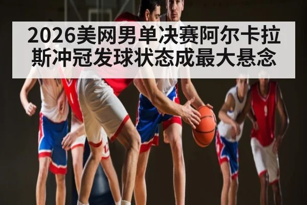 2026美网男单决赛阿尔卡拉斯冲冠发球状态成最大悬念