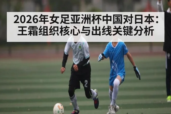 2026年女足亚洲杯中国对日本：王霜组织核心与出线关键分析