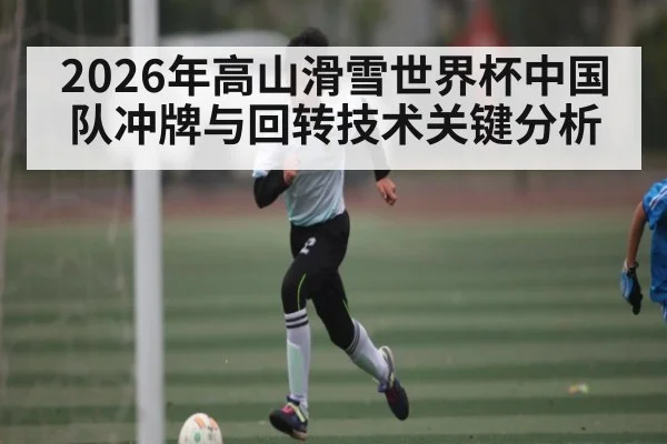 2026年高山滑雪世界杯中国队冲牌与回转技术关键分析